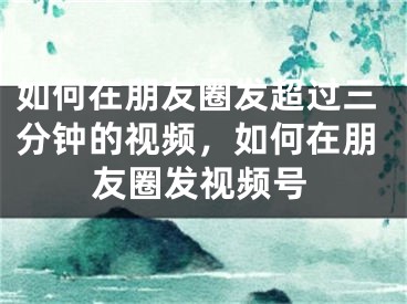 如何在朋友圈發(fā)超過三分鐘的視頻，如何在朋友圈發(fā)視頻號(hào)