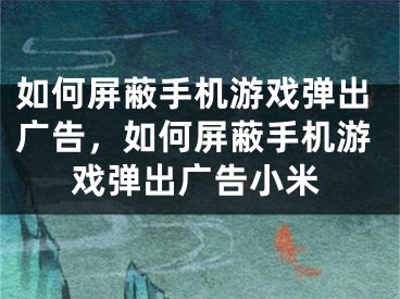 如何屏蔽手機游戲彈出廣告，如何屏蔽手機游戲彈出廣告小米