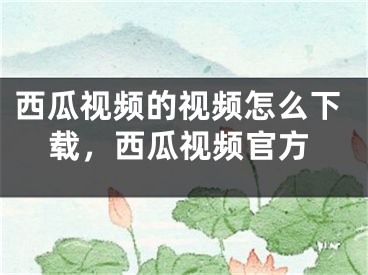 西瓜視頻的視頻怎么下載，西瓜視頻官方