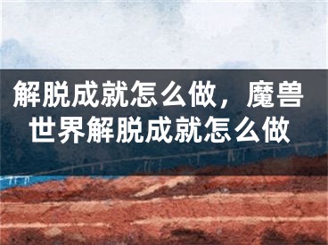 解脫成就怎么做，魔獸世界解脫成就怎么做