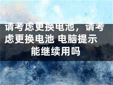 請考慮更換電池，請考慮更換電池 電腦提示能繼續(xù)用嗎