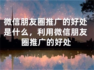 微信朋友圈推廣的好處是什么，利用微信朋友圈推廣的好處