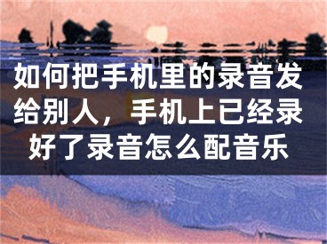 如何把手機里的錄音發(fā)給別人，手機上已經(jīng)錄好了錄音怎么配音樂