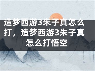 造夢(mèng)西游3朱子真怎么打，造夢(mèng)西游3朱子真怎么打悟空