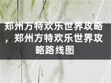 鄭州方特歡樂(lè)世界攻略，鄭州方特歡樂(lè)世界攻略路線圖