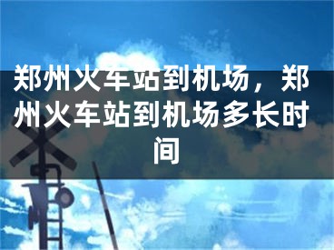 鄭州火車站到機(jī)場，鄭州火車站到機(jī)場多長時(shí)間