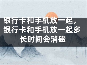 銀行卡和手機放一起，銀行卡和手機放一起多長時間會消磁