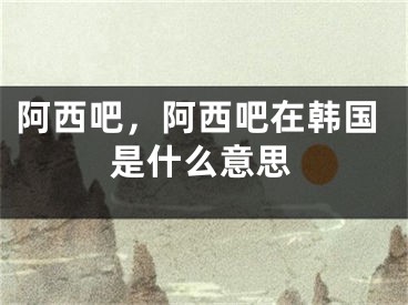 阿西吧，阿西吧在韓國是什么意思