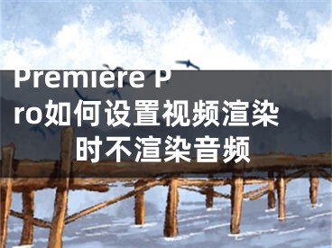 Premiere Pro如何設置視頻渲染時不渲染音頻