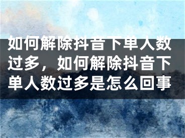 如何解除抖音下單人數(shù)過多，如何解除抖音下單人數(shù)過多是怎么回事