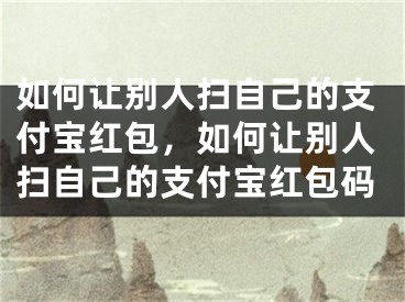 如何讓別人掃自己的支付寶紅包，如何讓別人掃自己的支付寶紅包碼