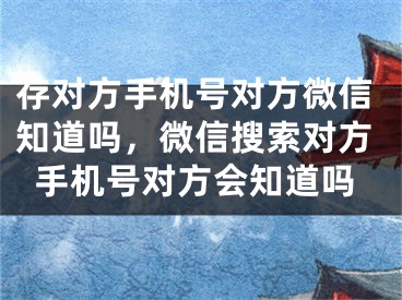 存對方手機號對方微信知道嗎，微信搜索對方手機號對方會知道嗎