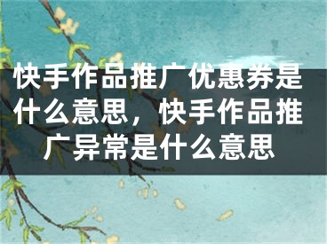 快手作品推廣優(yōu)惠券是什么意思，快手作品推廣異常是什么意思