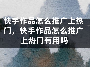 快手作品怎么推廣上熱門，快手作品怎么推廣上熱門有用嗎