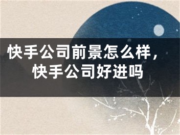 快手公司前景怎么樣，快手公司好進(jìn)嗎