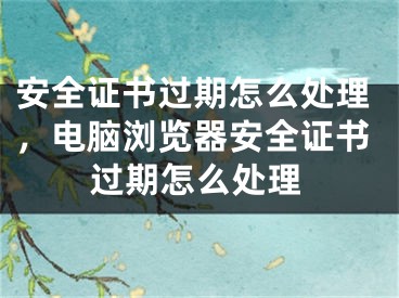 安全證書(shū)過(guò)期怎么處理，電腦瀏覽器安全證書(shū)過(guò)期怎么處理