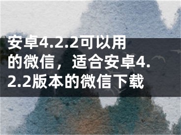 安卓4.2.2可以用的微信，適合安卓4.2.2版本的微信下載