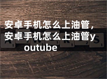 安卓手機怎么上油管，安卓手機怎么上油管youtube