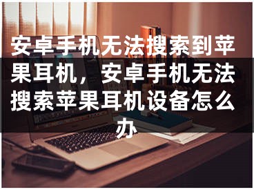 安卓手機無法搜索到蘋果耳機，安卓手機無法搜索蘋果耳機設(shè)備怎么辦