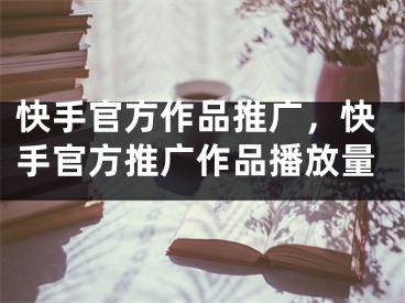 快手官方作品推廣，快手官方推廣作品播放量