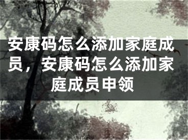 安康碼怎么添加家庭成員，安康碼怎么添加家庭成員申領(lǐng)