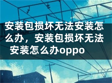 安裝包損壞無法安裝怎么辦，安裝包損壞無法安裝怎么辦oppo