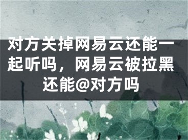 對方關掉網易云還能一起聽嗎，網易云被拉黑還能@對方嗎