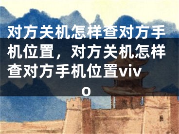 對方關(guān)機怎樣查對方手機位置，對方關(guān)機怎樣查對方手機位置vivo