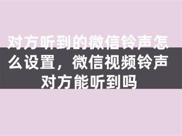 對方聽到的微信鈴聲怎么設置，微信視頻鈴聲對方能聽到嗎