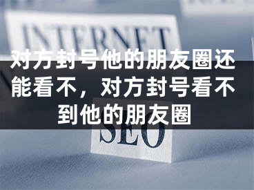 對(duì)方封號(hào)他的朋友圈還能看不，對(duì)方封號(hào)看不到他的朋友圈