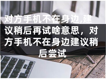 對方手機不在身邊,建議稍后再試啥意思，對方手機不在身邊建議稍后嘗試