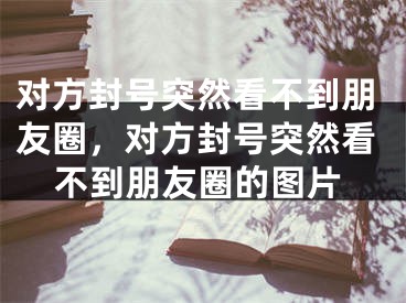 對(duì)方封號(hào)突然看不到朋友圈，對(duì)方封號(hào)突然看不到朋友圈的圖片