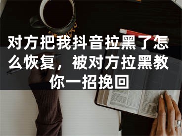 對方把我抖音拉黑了怎么恢復(fù)，被對方拉黑教你一招挽回