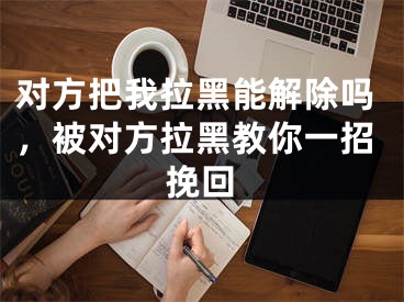 對(duì)方把我拉黑能解除嗎，被對(duì)方拉黑教你一招挽回