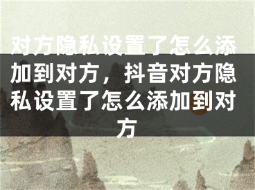 對(duì)方隱私設(shè)置了怎么添加到對(duì)方，抖音對(duì)方隱私設(shè)置了怎么添加到對(duì)方