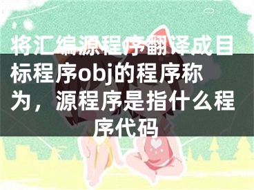 將匯編源程序翻譯成目標(biāo)程序obj的程序稱為，源程序是指什么程序代碼