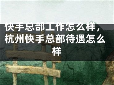 快手總部工作怎么樣，杭州快手總部待遇怎么樣