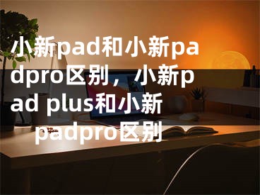 小新pad和小新padpro區(qū)別，小新pad plus和小新padpro區(qū)別