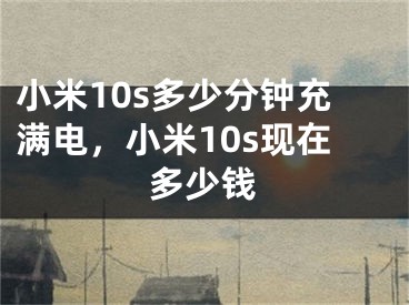 小米10s多少分鐘充滿電，小米10s現(xiàn)在多少錢