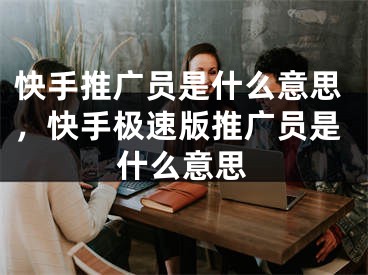 快手推廣員是什么意思，快手極速版推廣員是什么意思