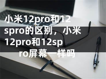 小米12pro和12spro的區(qū)別，小米12pro和12spro屏幕一樣嗎