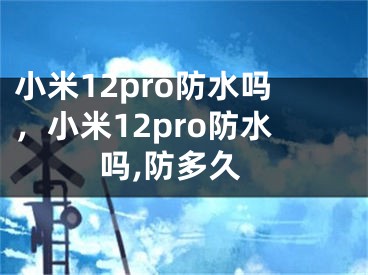 小米12pro防水嗎，小米12pro防水嗎,防多久