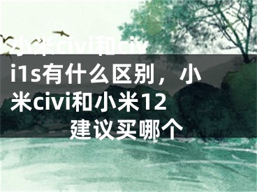 小米civi和civi1s有什么區(qū)別，小米civi和小米12建議買哪個