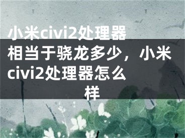 小米civi2處理器相當(dāng)于驍龍多少，小米civi2處理器怎么樣