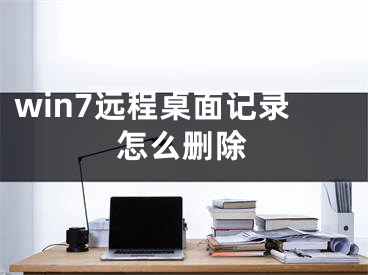 win7遠(yuǎn)程桌面記錄怎么刪除