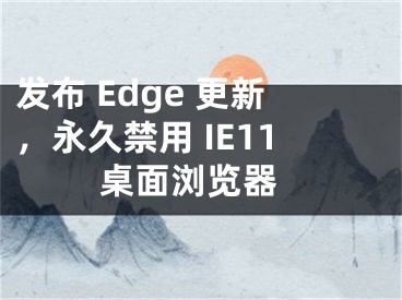 發(fā)布 Edge 更新，永久禁用 IE11 桌面瀏覽器