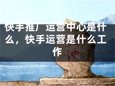 快手推廣運營中心是什么，快手運營是什么工作