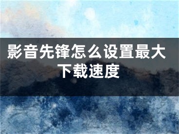 影音先鋒怎么設(shè)置最大下載速度