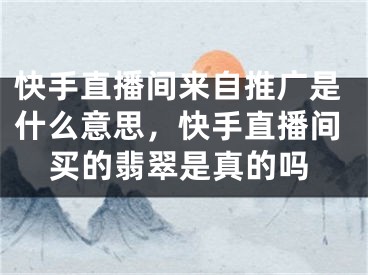 快手直播間來自推廣是什么意思，快手直播間買的翡翠是真的嗎