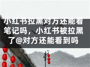 小紅書(shū)拉黑對(duì)方還能看筆記嗎，小紅書(shū)被拉黑了@對(duì)方還能看到嗎